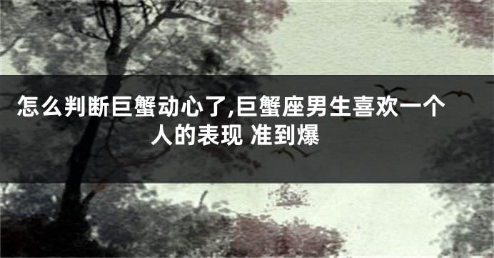 怎么判断巨蟹动心了,巨蟹座男生喜欢一个人的表现 准到爆