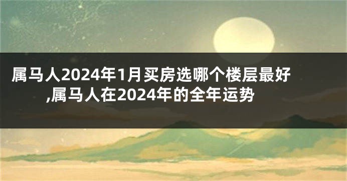 属马人2024年1月买房选哪个楼层最好,属马人在2024年的全年运势