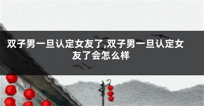 双子男一旦认定女友了,双子男一旦认定女友了会怎么样