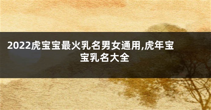 2022虎宝宝最火乳名男女通用,虎年宝宝乳名大全