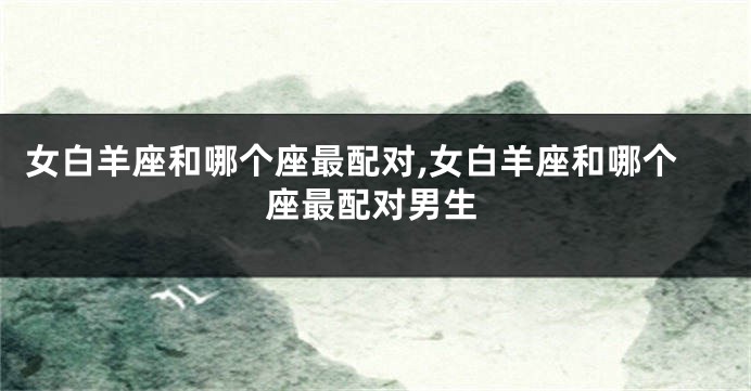 女白羊座和哪个座最配对,女白羊座和哪个座最配对男生