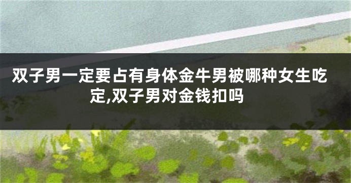 双子男一定要占有身体金牛男被哪种女生吃定,双子男对金钱扣吗