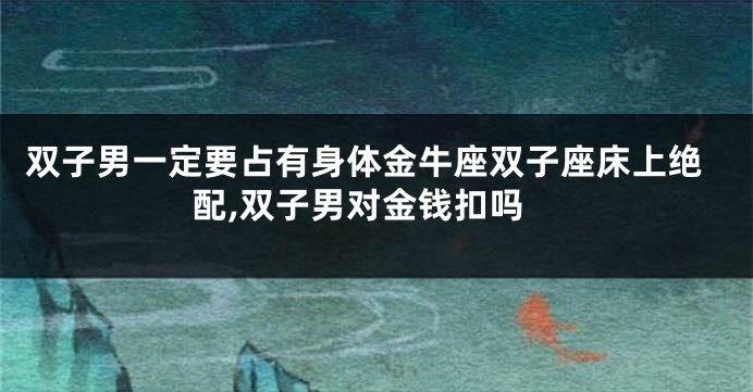 双子男一定要占有身体金牛座双子座床上绝配,双子男对金钱扣吗