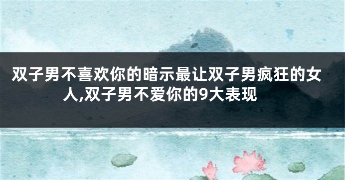 双子男不喜欢你的暗示最让双子男疯狂的女人,双子男不爱你的9大表现