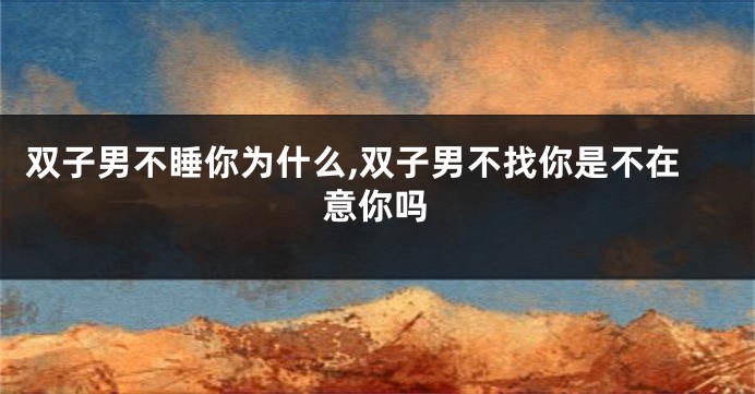 双子男不睡你为什么,双子男不找你是不在意你吗