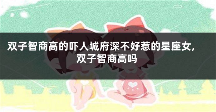 双子智商高的吓人城府深不好惹的星座女,双子智商高吗