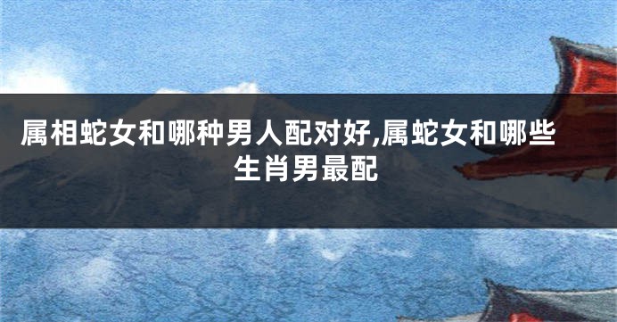 属相蛇女和哪种男人配对好,属蛇女和哪些生肖男最配