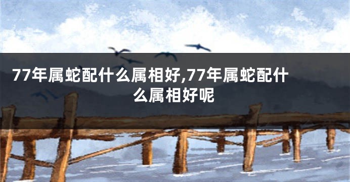 77年属蛇配什么属相好,77年属蛇配什么属相好呢
