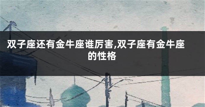 双子座还有金牛座谁厉害,双子座有金牛座的性格