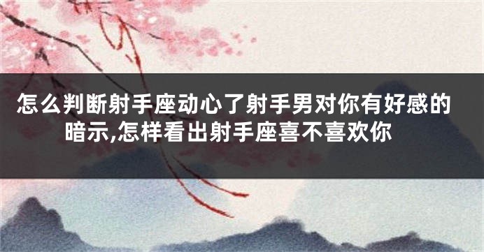 怎么判断射手座动心了射手男对你有好感的暗示,怎样看出射手座喜不喜欢你