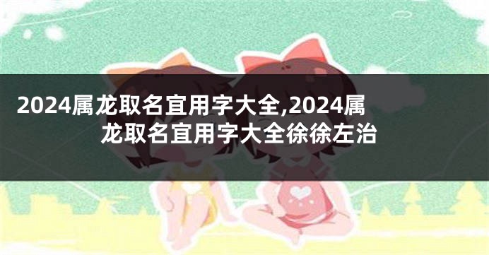 2024属龙取名宜用字大全,2024属龙取名宜用字大全徐徐左治