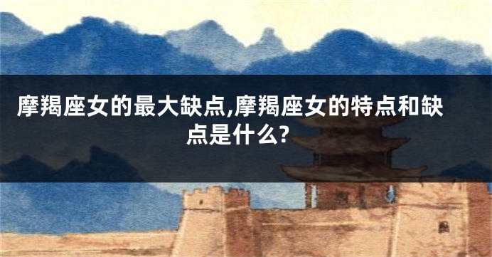 摩羯座女的最大缺点,摩羯座女的特点和缺点是什么?
