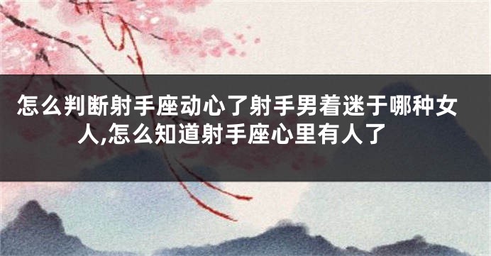 怎么判断射手座动心了射手男着迷于哪种女人,怎么知道射手座心里有人了