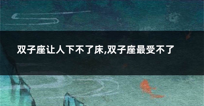 双子座让人下不了床,双子座最受不了