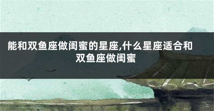能和双鱼座做闺蜜的星座,什么星座适合和双鱼座做闺蜜