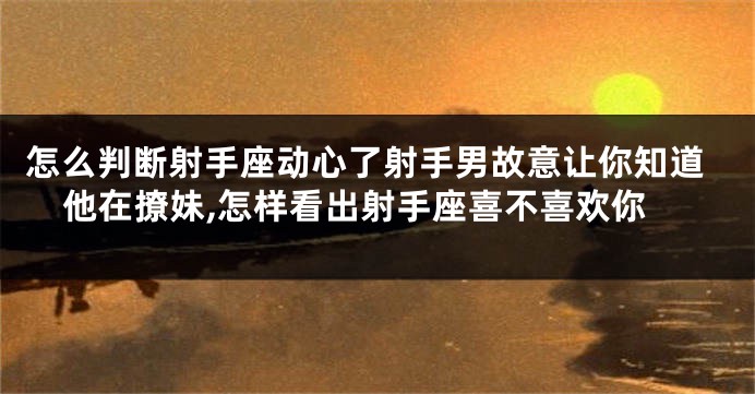 怎么判断射手座动心了射手男故意让你知道他在撩妹,怎样看出射手座喜不喜欢你