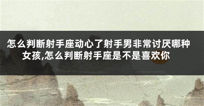 怎么判断射手座动心了射手男非常讨厌哪种女孩,怎么判断射手座是不是喜欢你