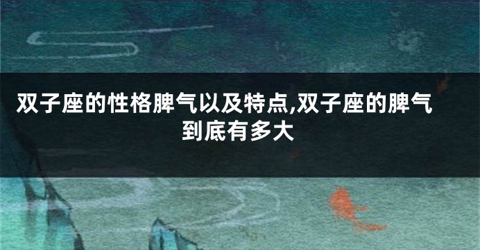 双子座的性格脾气以及特点,双子座的脾气到底有多大