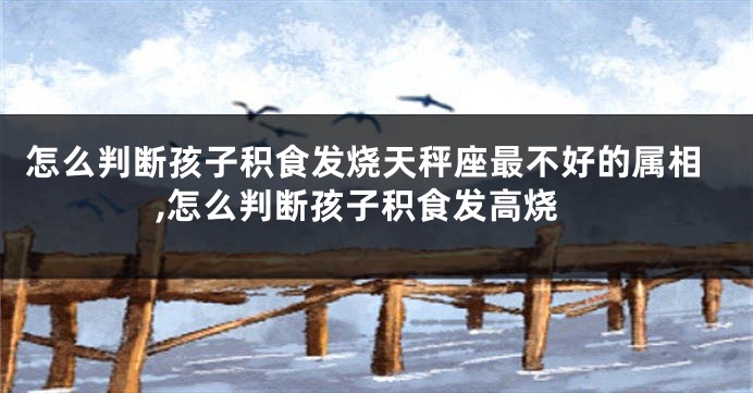 怎么判断孩子积食发烧天秤座最不好的属相,怎么判断孩子积食发高烧