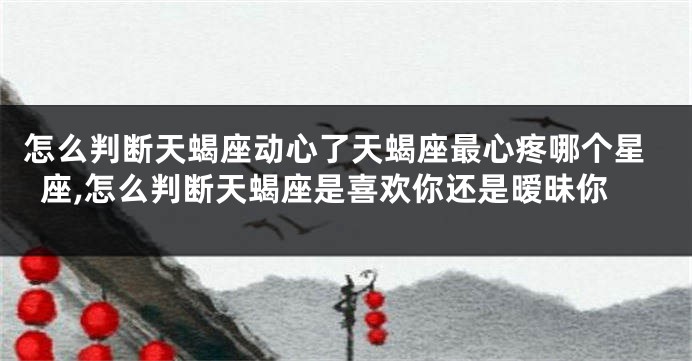 怎么判断天蝎座动心了天蝎座最心疼哪个星座,怎么判断天蝎座是喜欢你还是暧昧你