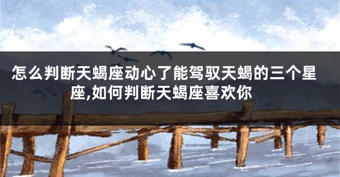 怎么判断天蝎座动心了能驾驭天蝎的三个星座,如何判断天蝎座喜欢你