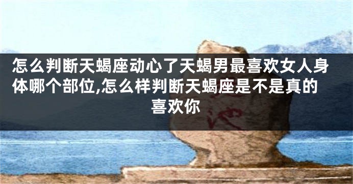 怎么判断天蝎座动心了天蝎男最喜欢女人身体哪个部位,怎么样判断天蝎座是不是真的喜欢你