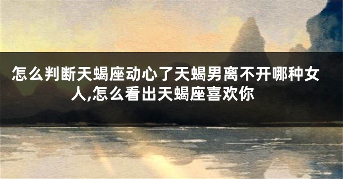 怎么判断天蝎座动心了天蝎男离不开哪种女人,怎么看出天蝎座喜欢你