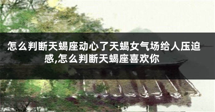 怎么判断天蝎座动心了天蝎女气场给人压迫感,怎么判断天蝎座喜欢你