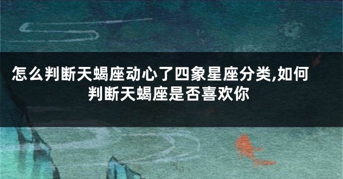 怎么判断天蝎座动心了四象星座分类,如何判断天蝎座是否喜欢你