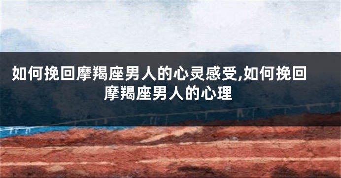 如何挽回摩羯座男人的心灵感受,如何挽回摩羯座男人的心理
