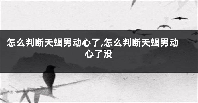 怎么判断天蝎男动心了,怎么判断天蝎男动心了没