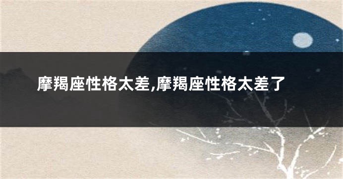 摩羯座性格太差,摩羯座性格太差了