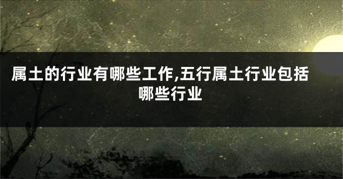属土的行业有哪些工作,五行属土行业包括哪些行业