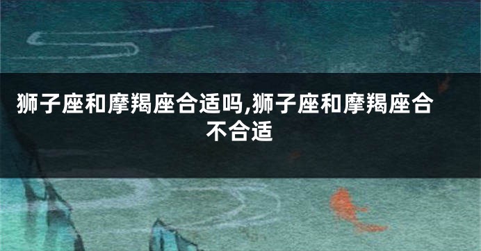 狮子座和摩羯座合适吗,狮子座和摩羯座合不合适
