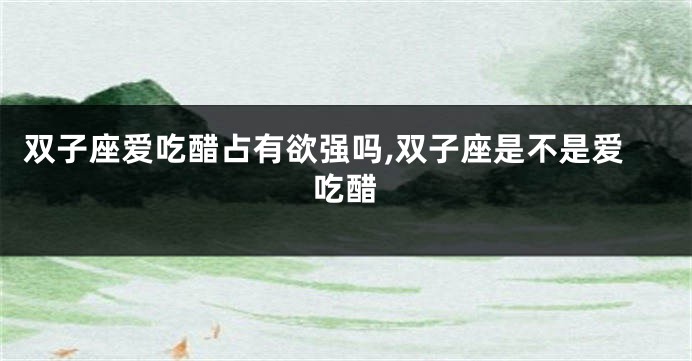 双子座爱吃醋占有欲强吗,双子座是不是爱吃醋