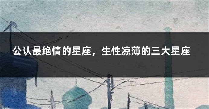 公认最绝情的星座,生性凉薄的三大星座