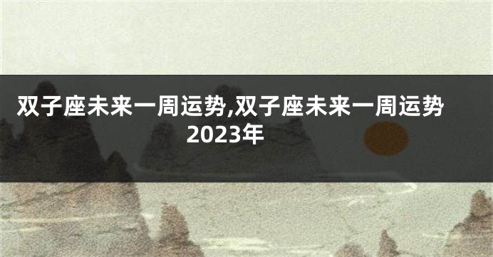 双子座未来一周运势,双子座未来一周运势2023年
