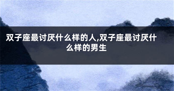 双子座最讨厌什么样的人,双子座最讨厌什么样的男生