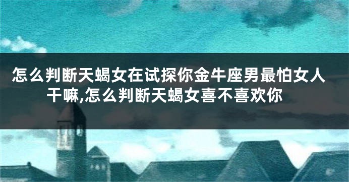 怎么判断天蝎女在试探你金牛座男最怕女人干嘛,怎么判断天蝎女喜不喜欢你