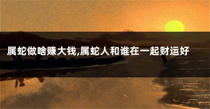 属蛇做啥赚大钱,属蛇人和谁在一起财运好