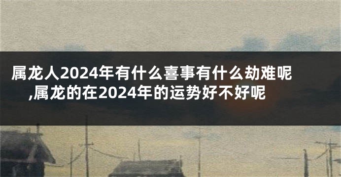 属龙人2024年有什么喜事有什么劫难呢,属龙的在2024年的运势好不好呢
