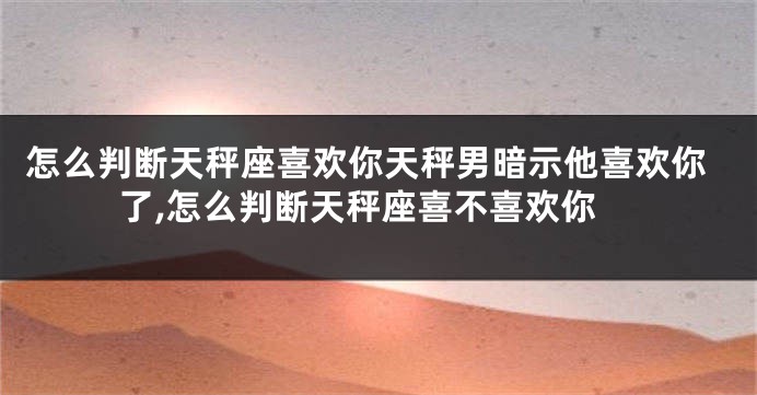 怎么判断天秤座喜欢你天秤男暗示他喜欢你了,怎么判断天秤座喜不喜欢你