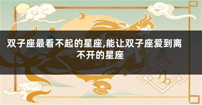 双子座最看不起的星座,能让双子座爱到离不开的星座
