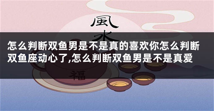 怎么判断双鱼男是不是真的喜欢你怎么判断双鱼座动心了,怎么判断双鱼男是不是真爱