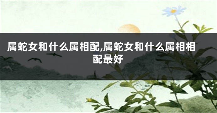 属蛇女和什么属相配,属蛇女和什么属相相配最好