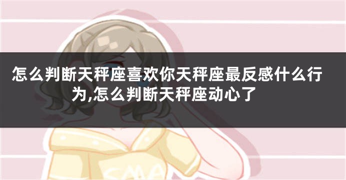 怎么判断天秤座喜欢你天秤座最反感什么行为,怎么判断天秤座动心了