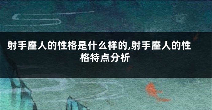 射手座人的性格是什么样的,射手座人的性格特点分析