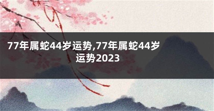 77年属蛇44岁运势,77年属蛇44岁运势2023