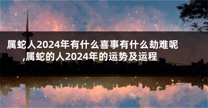 属蛇人2024年有什么喜事有什么劫难呢,属蛇的人2024年的运势及运程