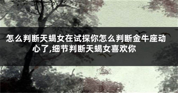 怎么判断天蝎女在试探你怎么判断金牛座动心了,细节判断天蝎女喜欢你